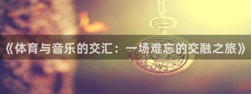 利记官方正版app开户：《体育与音乐的交汇：一场难忘的交融之